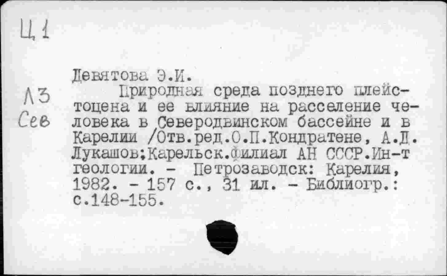 ﻿Девятова Э.И.
д X Природная среда позднего плейс-ч" тоцена и ее влияние на расселение че-Сев ловека в Северодвинском бассейне и в
Карелии /Отв.ред.О.П.Кондратене, А.Д. Лукашов; Каре ль с к. филиал АН СССР.Ин-т геологии. - Петрозаводск: Карелия, 1982. - 157 с., 31 ил. - Библиогр.: с.148-155.